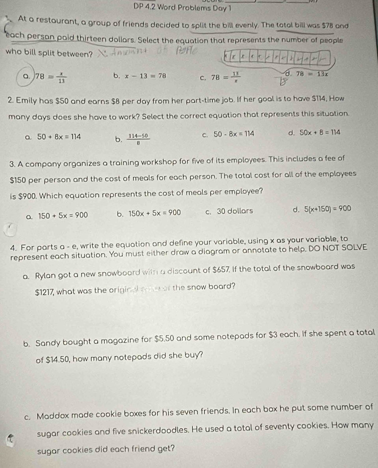 DP 4.2 Word Problems Day 1
.At a restaurant, a group of friends decided to split the bill evenly. The total bill was $78 and
each persan paid thirteen dollars. Select the equation that represents the number of people
who bill split between?
a 78= x/13  b. x-13=78 C. 78= 13/x  d 78=13x
2. Emily has $50 and earns $8 per day from her part-time job. If her goal is to have $114, How
many days does she have to work? Select the correct equation that represents this situation.
a. 50+8x=114 b.  (114-50)/8  C. 50-8x=114 d. 50x+8=114
3. A company organizes a training workshop for five of its employees. This includes a fee of
$150 per person and the cost of meals for each person. The total cost for all of the employees
is $900. Which equation represents the cost of meals per employee?
a. 150+5x=900 b. 150x+5x=900 c. 30 dollars d. 5(x+150)=900
4. For parts a - e, write the equation and define your variable, using x as your variable, to
represent each situation. You must either draw a diagram or annotate to help. DO NOT SOLVE
a. Rylan got a new snowboard with a discount of $657. If the total of the snowboard was
$1217, what was the original w w or the snow board?
b. Sandy bought a magazine for $5.50 and some notepads for $3 each. If she spent a total
of $14.50, how many notepads did she buy?
c. Maddox made cookie boxes for his seven friends. In each box he put some number of
sugar cookies and five snickerdoodles. He used a total of seventy cookies. How many
sugar cookies did each friend get?