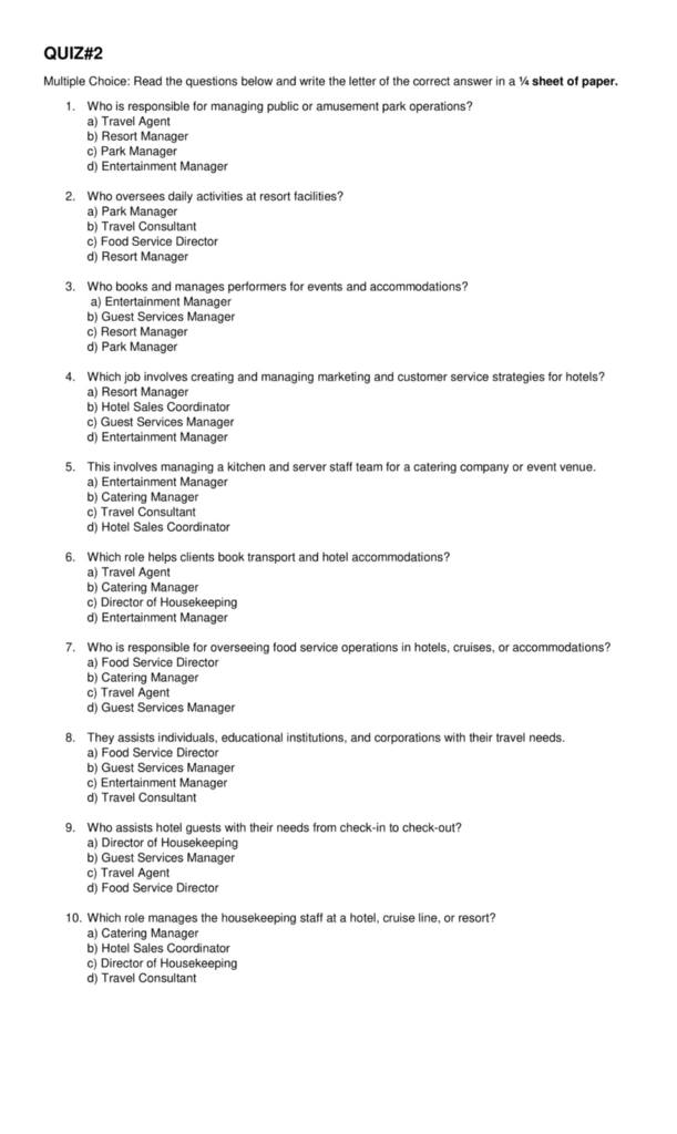 QUIZ#2
Multiple Choice: Read the questions below and write the letter of the correct answer in a ¼ sheet of paper.
1. Who is responsible for managing public or amusement park operations?
a) Travel Agent
b) Resort Manager
c) Park Manager
d) Entertainment Manager
2. Who oversees daily activities at resort facilities?
a) Park Manager
b) Travel Consultant
c) Food Service Director
d) Resort Manager
3. Who books and manages performers for events and accommodations?
a) Entertainment Manager
b) Guest Services Manager
c) Resort Manager
d) Park Manager
4. Which job involves creating and managing marketing and customer service strategies for hotels?
a) Resort Manager
b) Hotel Sales Coordinator
c) Guest Services Manager
d) Entertainment Manager
5. This involves managing a kitchen and server staff team for a catering company or event venue.
a) Entertainment Manager
b) Catering Manager
c) Travel Consultant
d) Hotel Sales Coordinator
6. Which role helps clients book transport and hotel accommodations?
a) Travel Agent
b) Catering Manager
c) Director of Housekeeping
d) Entertainment Manager
7. Who is responsible for overseeing food service operations in hotels, cruises, or accommodations?
a) Food Service Director
b) Catering Manager
c) Travel Agent
d) Guest Services Manager
8. They assists individuals, educational institutions, and corporations with their travel needs.
a) Food Service Director
b) Guest Services Manager
c) Entertainment Manager
d) Travel Consultant
9. Who assists hotel guests with their needs from check-in to check-out?
a) Director of Housekeeping
b) Guest Services Manager
c) Travel Agent
d) Food Service Director
10. Which role manages the housekeeping staff at a hotel, cruise line, or resort?
a) Catering Manager
b) Hotel Sales Coordinator
c) Director of Housekeeping
d) Travel Consultant