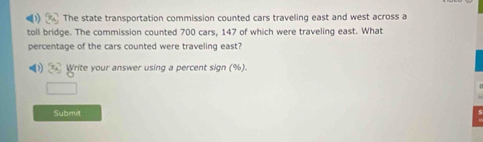 The state transportation commission counted cars traveling east and west across a 
toll bridge. The commission counted 700 cars, 147 of which were traveling east. What 
percentage of the cars counted were traveling east? 
Write your answer using a percent sign (%). 
Submit