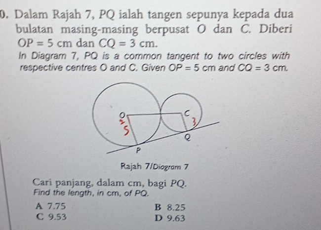 Dalam Rajah 7, PQ ialah tangen sepunya kepada dua
bulatan masing-masing berpusat O dan C. Diberi
OP=5cm dan CQ=3cm. 
In Diagram 7, PQ is a common tangent to two circles with
respective centres O and C. Given OP=5cm and CQ=3cm
Rajah 7/Diogrom 7
Cari panjang, dalam cm, bagi PQ.
Find the length, in cm, of PQ.
A 7.75 B 8.25
C 9.53 D 9.63