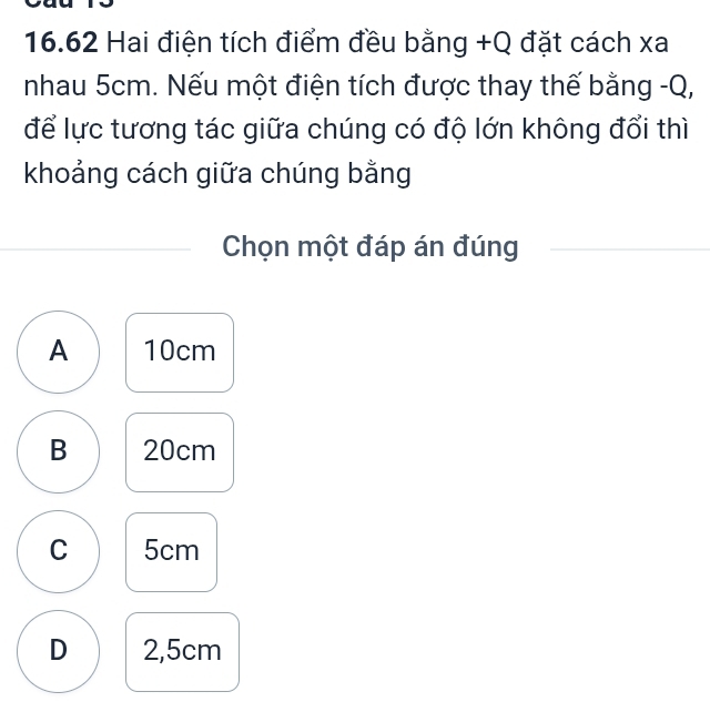 16.62 Hai điện tích điểm đều bằng +Q đặt cách xa
nhau 5cm. Nếu một điện tích được thay thế bằng -Q,
để lực tương tác giữa chúng có độ lớn không đổi thì
khoảng cách giữa chúng bằng
Chọn một đáp án đúng
A 10cm
B 20cm
C 5cm
D 2,5cm