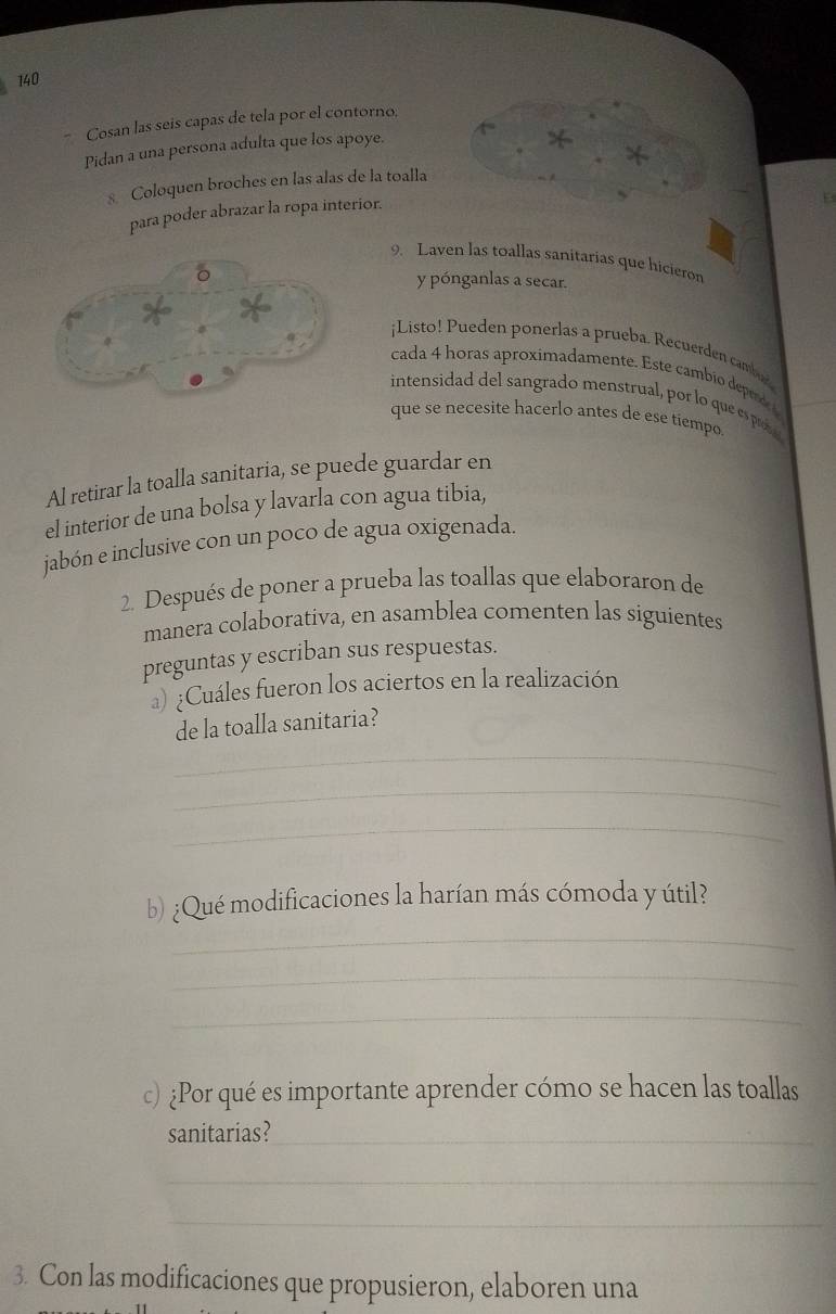 140 
Cosan las seis capas de tela por el contorno. 
Pidan a una persona adulta que los apoye. 
* 
* 
Coloquen broches en las alas de la toalla 
para poder abrazar la ropa interior. 
9. Laven las toallas sanitarias que hicieron 
y pónganlas a secar. 
¡Listo! Pueden ponerlas a prueba. Recuerden camber 
cada 4 horas aproximadamente. Este cambio depende 
intensidad del sangrado menstrual, por lo que espee 
que se necesite hacerlo antes de ese tiempo 
Al retirar la toalla sanitaria, se puede guardar en 
el interior de una bolsa y lavarla con agua tibia, 
jabón e inclusive con un poco de agua oxigenada. 
2. Después de poner a prueba las toallas que elaboraron de 
manera colaborativa, en asamblea comenten las siguientes 
preguntas y escriban sus respuestas. 
) ¿Cuáles fueron los aciertos en la realización 
de la toalla sanitaria? 
_ 
_ 
_ 
_ 
b) ¿Qué modificaciones la harían más cómoda y útil? 
_ 
_ 
c) ¿Por qué es importante aprender cómo se hacen las toallas 
sanitarias?_ 
_ 
_ 
3. Con las modificaciones que propusieron, elaboren una