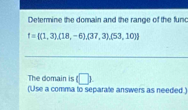 Determine the domain and the range of the func
f= (1,3),(18,-6),(37,3),(53,10)
The domain is  □ . 
(Use a comma to separate answers as needed.)