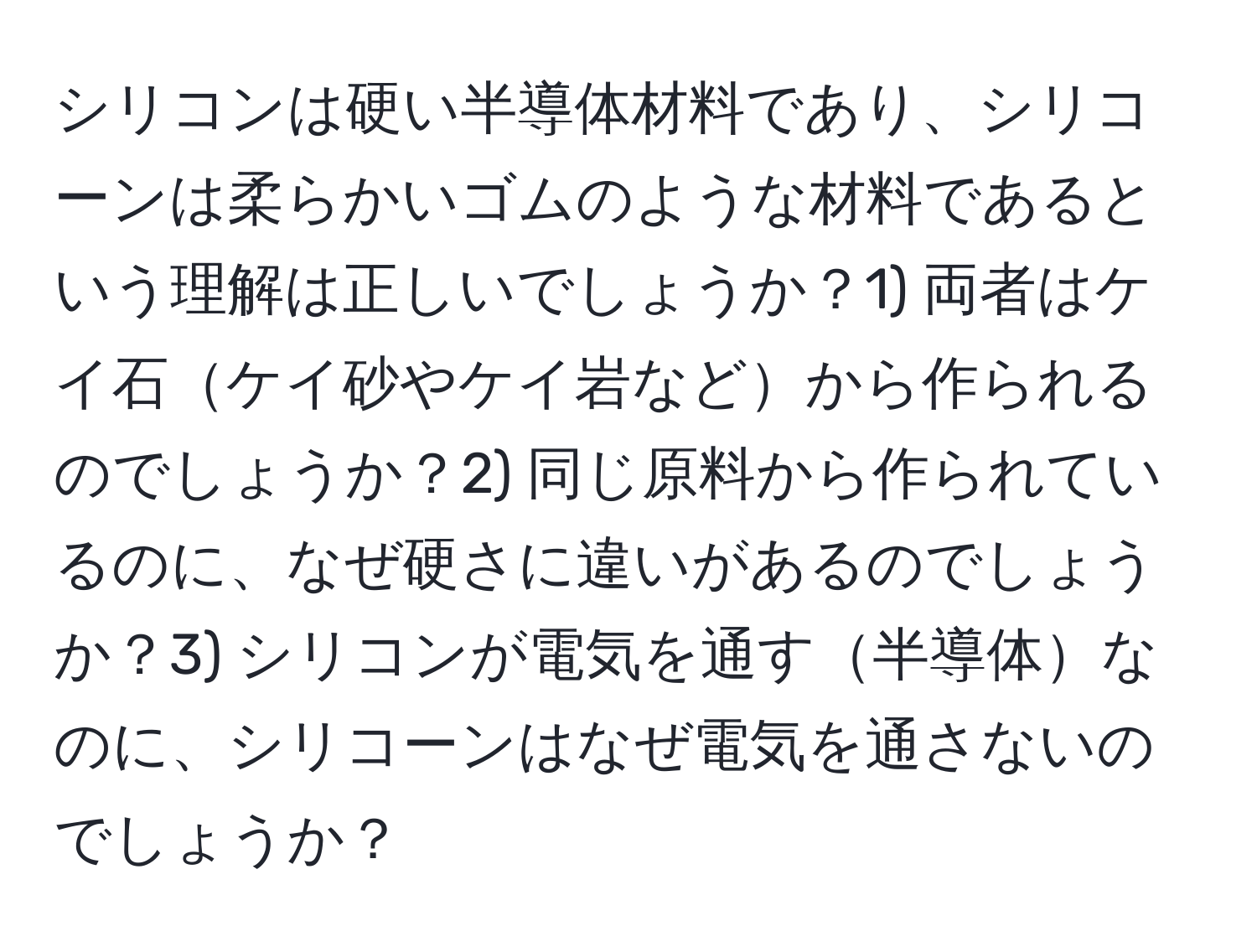 シリコンは硬い半導体材料であり、シリコーンは柔らかいゴムのような材料であるという理解は正しいでしょうか？1) 両者はケイ石ケイ砂やケイ岩などから作られるのでしょうか？2) 同じ原料から作られているのに、なぜ硬さに違いがあるのでしょうか？3) シリコンが電気を通す半導体なのに、シリコーンはなぜ電気を通さないのでしょうか？