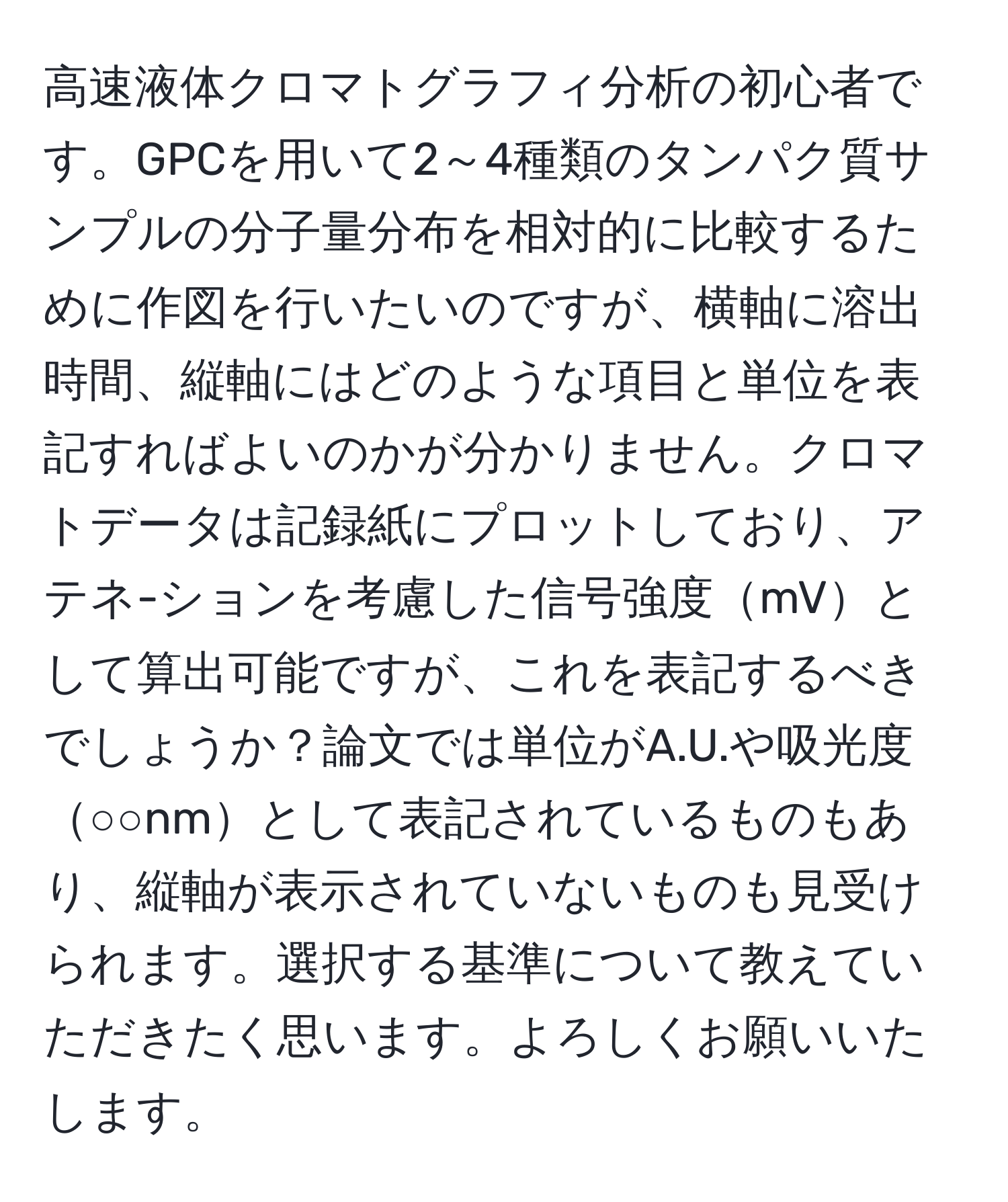 高速液体クロマトグラフィ分析の初心者です。GPCを用いて2～4種類のタンパク質サンプルの分子量分布を相対的に比較するために作図を行いたいのですが、横軸に溶出時間、縦軸にはどのような項目と単位を表記すればよいのかが分かりません。クロマトデータは記録紙にプロットしており、アテネ-ションを考慮した信号強度mVとして算出可能ですが、これを表記するべきでしょうか？論文では単位がA.U.や吸光度○○nmとして表記されているものもあり、縦軸が表示されていないものも見受けられます。選択する基準について教えていただきたく思います。よろしくお願いいたします。