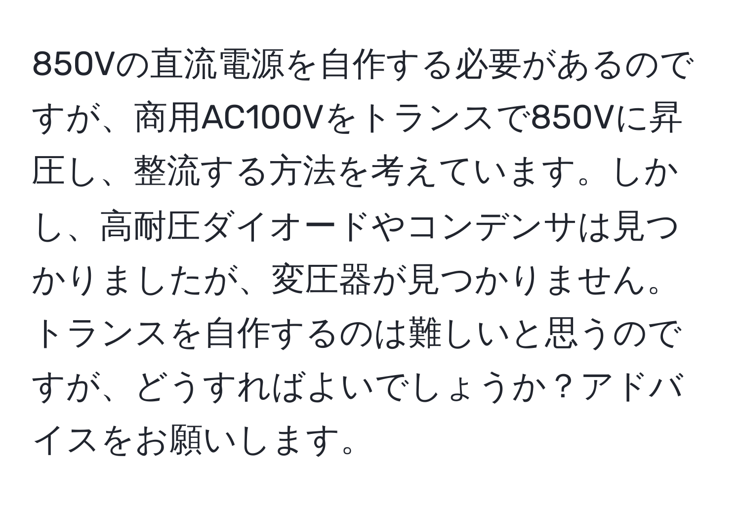 850Vの直流電源を自作する必要があるのですが、商用AC100Vをトランスで850Vに昇圧し、整流する方法を考えています。しかし、高耐圧ダイオードやコンデンサは見つかりましたが、変圧器が見つかりません。トランスを自作するのは難しいと思うのですが、どうすればよいでしょうか？アドバイスをお願いします。