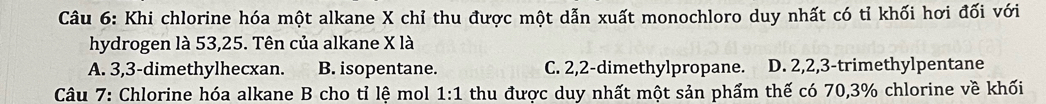 Khi chlorine hóa một alkane X chỉ thu được một dẫn xuất monochloro duy nhất có tỉ khối hơi đối với
hydrogen là 53, 25. Tên của alkane X là
A. 3, 3 -dimethylhecxan. B. isopentane. C. 2, 2 -dimethylpropane. D. 2, 2, 3 -trimethylpentane
* Câu 7: Chlorine hóa alkane B cho tỉ lệ mol 1:1 thu được duy nhất một sản phẩm thế có 70, 3% chlorine về khối