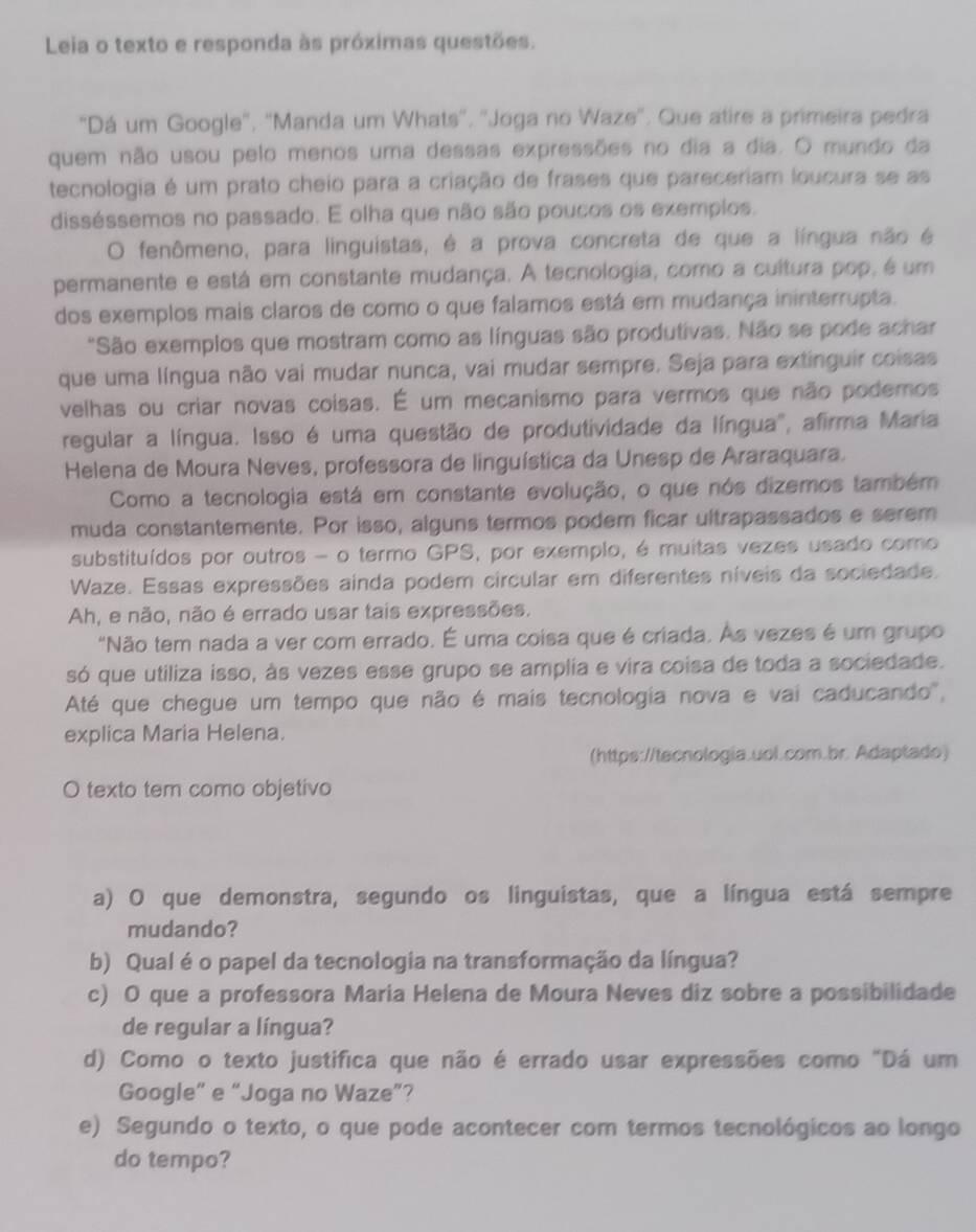 Leia o texto e responda às próximas questões.
"Dá um Google", "Manda um Whats''. 'Joga no Waze". Que atire a primeira pedra
quem não usou pelo menos uma dessas expressões no dia a dia. O mundo da
tecnologia é um prato cheio para a criação de frases que pareceriam loucura se as
disséssemos no passado. E olha que não são poucos os exemplos.
O fenômeno, para linguistas, é a prova concreta de que a língua não é
permanente e está em constante mudança. A tecnologia, como a cultura pop, é um
dos exemplos mais claros de como o que falamos está em mudança ininterrupta.
"São exemplos que mostram como as línguas são produtivas. Não se pode achar
que uma língua não vai mudar nunca, vai mudar sempre. Seja para extinguir coisas
velhas ou criar novas coisas. É um mecanismo para vermos que não podemos
regular a língua. Isso é uma questão de produtividade da língua", afirma Maria
Helena de Moura Neves, professora de linguística da Unesp de Araraquara.
Como a tecnologia está em constante evolução, o que nós dizemos também
muda constantemente. Por isso, alguns termos podem ficar ultrapassados e serem
substituídos por outros - o termo GPS, por exemplo, é muitas vezes usado como
Waze. Essas expressões ainda podem circular em diferentes níveis da sociedade.
Ah, e não, não é errado usar tais expressões.
"Não tem nada a ver com errado. É uma coisa que é criada. As vezes é um grupo
só que utiliza isso, às vezes esse grupo se amplia e vira coisa de toda a sociedade.
Até que chegue um tempo que não é mais tecnologia nova e vai caducando',
explica Maria Helena.
(https://tecnologia.uol.com.br. Adaptado)
O texto tem como objetivo
a) O que demonstra, segundo os linguistas, que a língua está sempre
mudando?
b) Qual é o papel da tecnologia na transformação da língua?
c) O que a professora Maria Helena de Moura Neves diz sobre a possibilidade
de regular a língua?
d) Como o texto justifica que não é errado usar expressões como "Dá um
Google” e “Joga no Waze”?
e) Segundo o texto, o que pode acontecer com termos tecnológicos ao longo
do tempo?