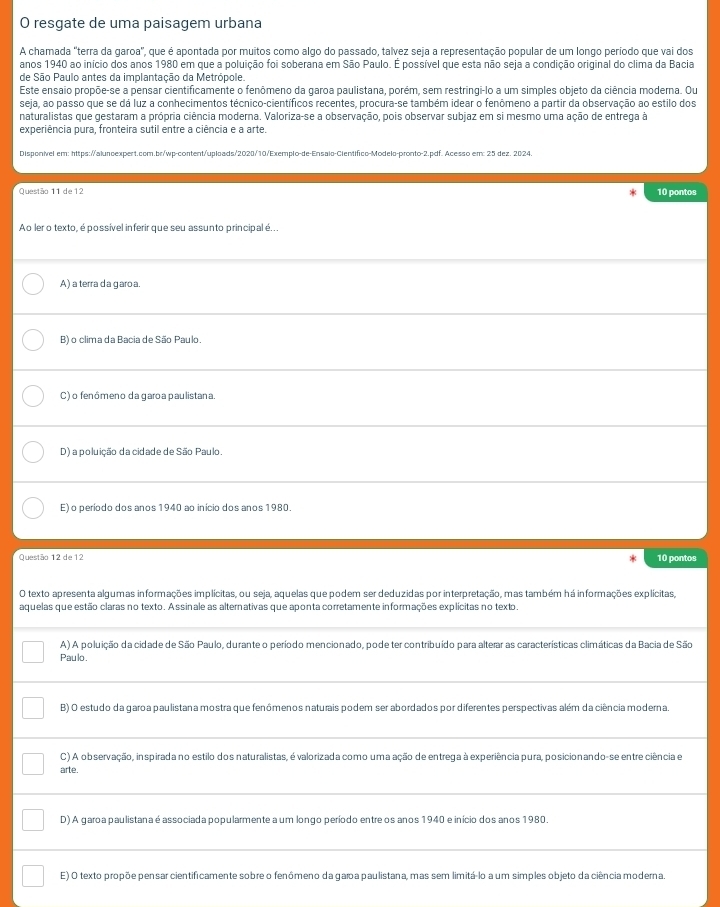 resgate de uma paisagem urbana
A chamada "terra da garoa", que é apontada por muitos como algo do passado, talvez seja a representação popular de um longo período que vai dos
anos 1940 ao início dos anos 1980 em que a poluição foi soberana em São Paulo. É possível que esta não seja a condição original do clima da Bacia
de São Paulo antes da implantação da Metrópole.
Este ensaio propõe-se a pensar cientificamente o fenômeno da garoa paulistana, porém, sem restringi-lo a um simples objeto da ciência moderna. Ou
seja, ao passo que se dá luz a conhecimentos técnico-científicos recentes, procura-se também idear o fenômeno a partir da observação ao estilo dos
naturalistas que gestaram a própria ciência moderna. Valoriza-se a observação, pois observar subjaz em si mesmo uma ação de entrega à
experiência pura, fronteira sutil entre a ciência e a arte.
Disponível em: https://aluncexpert.com.br/wp-content/uploads/2020/10/Exemplo-de-Ensalo-Científico-Modelo-pronto-2.pdf. Acesso em: 25 dez. 2024.
Questão 11 de 12 10 pontos
Ao ler o texto, é possível inferir que seu assunto principal é...
A) a terra da garoa.
B) o clima da Bacia de São Paulo.
C) o fenômeno da garoa paulistana.
D) a poluição da cidade de São Paulo.
E) o período dos anos 1940 ao início dos anos 1980.
Questão 12 de 12 10 pontos
O texto apresenta algumas informações implícitas, ou seja, aquelas que podem ser deduzidas por interpretação, mas também há informações explícitas,
aquelas que estão claras no texto. Assinale as alternativas que aponta corretamente informações explícitas no texto.
A) A poluição da cidade de São Paulo, durante o período mencionado, pode ter contribuído para alterar as características climáticas da Bacia de São
Paulo.
B) O estudo da garoa paulistana mostra que fenômenos naturais podem ser abordados por diferentes perspectivas além da ciência moderna.
C) A observação, inspirada no estilo dos naturalistas, é valorizada como uma ação de entrega à experiência pura, posicionando-se entre ciência e
arte.
D) A garoa paulistana é associada popularmente a um longo período entre os anos 1940 e início dos anos 1980.
E) O texto propõe pensar cientificamente sobre o fenômeno da gara paulistana, mas sem limitá-lo a um simples objeto da ciência moderna.
