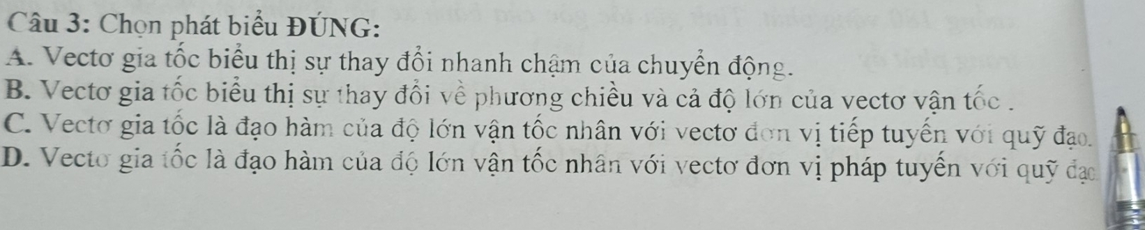 Chọn phát biểu ĐÚNG:
A. Vecto gia tốc biểu thị sự thay đổi nhanh chậm của chuyển động.
B. Vectơ gia tốc biểu thị sự thay đổi về phương chiều và cả độ lớn của vectơ vận tốc .
C. Vectơ gia tốc là đạo hàm của độ lớn vận tốc nhân với vectơ đơn vị tiếp tuyến với quỹ đạo.
D. Vecto gia tốc là đạo hàm của độ lớn vận tốc nhân với vectơ đơn vị pháp tuyến với quỹ đạo