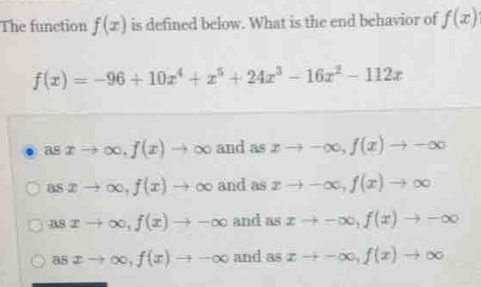 The function f(x) is defined below. What is the end behavior of f(x)
f(x)=-96+10x^4+x^5+24x^3-16x^2-112x
asxto ∈fty , f(x)to ∈fty and as xto -∈fty , f(x)to -∈fty
asxto ∈fty , f(x)to ∈fty and as xto -∈fty , f(x)to ∈fty
usxto ∈fty , f(x)to -∈fty and as xto -∈fty , f(x)to -∈fty
asxto ∈fty , f(x)to -∈fty and as xto -∈fty , f(x)to ∈fty