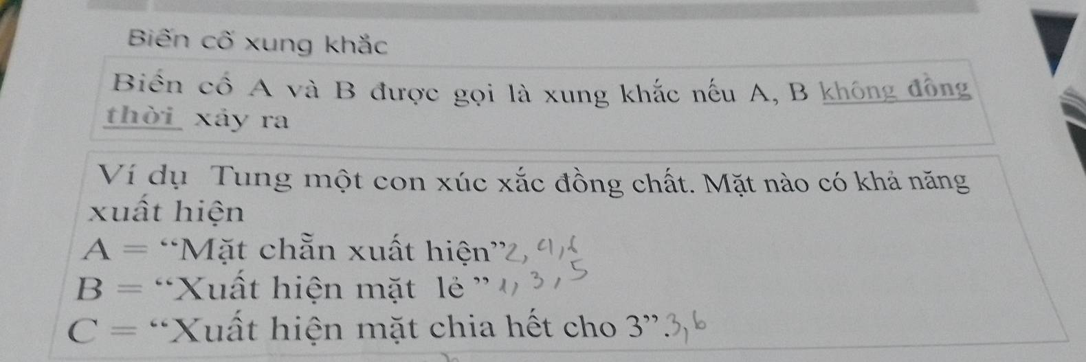 Biến cố xung khắc 
Biến cổ A và B được gọi là xung khắc nếu A, B không đồng 
thời xảy ra 
Ví dụ Tung một con xúc xắc đồng chất. Mặt nào có khả năng 
xuất hiện
A= “Mặt chẵn xuất hiện'
B= “Xuất hiện mặt lẻ ”
C= *Xuất hiện mặt chia hết cho 3''