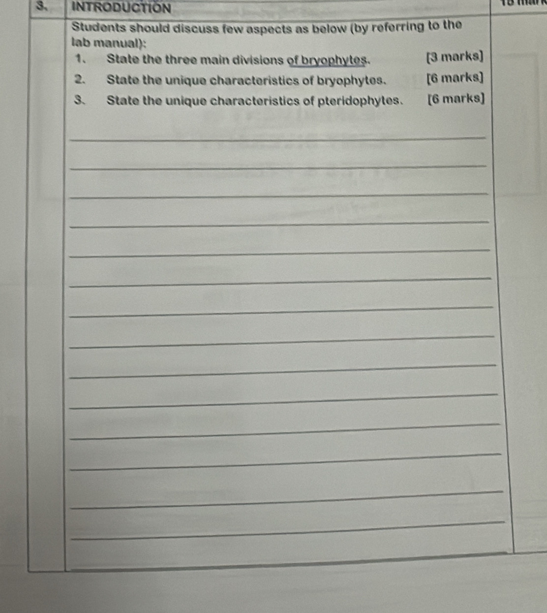 INTRODUCTION 
Students should discuss few aspects as below (by referring to the 
lab manual): 
1. State the three main divisions of bryophytes. [3 marks] 
2. State the unique characteristics of bryophytes. [6 marks] 
3. State the unique characteristics of pteridophytes. [6 marks] 
_ 
_ 
_ 
_ 
_ 
_ 
_ 
_ 
_ 
_ 
_ 
_ 
_ 
_