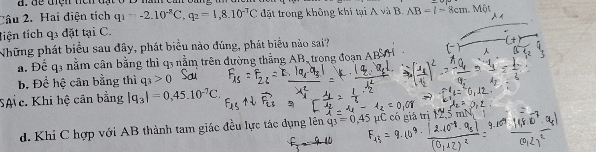 Hai điện tích q_1=-2.10^(-8)C, q_2=1,8.10^(-7)C đặt trong không khí tại A và B. AB=l=8cm. Một
tiện tích q3 đặt tại C.
Những phát biểu sau đây, phát biểu nào đúng, phát biểu nào sai?
a. Để q3 nằm cân bằng thì q3 nằm trên đường thắng AB, trọng đoạn ABS
b. Để hệ cân bằng thì q_3>0
SAc. Khi hệ cân bằng |q_3|=0,45.10^(-7)C.
d. Khi C hợp với AB thành tam giác đều lực tác dụng lên =04