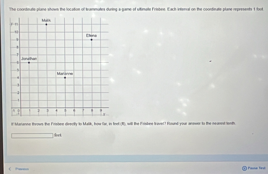 The coordinate plane shows the location of teammates during a game of ultimate Frisbee. Each interval on the coordinate plane represents 1 foot.
lf Marianne throws the Frisbee directly to Malik, how far, in feet (ft), will the Frisbee travel? Round your answer to the nearest tenth.
□ □ feet
Previous ) Pause Test