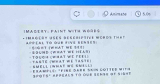 Animate 5.0d
I Magery: Paint With WOrDs 
*1MAGERy USEs DEsCrIPTIve WOHOS THAt 
appéal to our five senses: :SIGHT (WHAT WE SEE) 
· Sound (What Wể Heaß) - Touch (What We Feel) 
Tasté (What wé Taste) -SMEll (What We SMéll) 
Eeample: "Finf Dark Skin Dotted with 
SPOTS" APPEALS TO OUR SENSE OF SIGHT