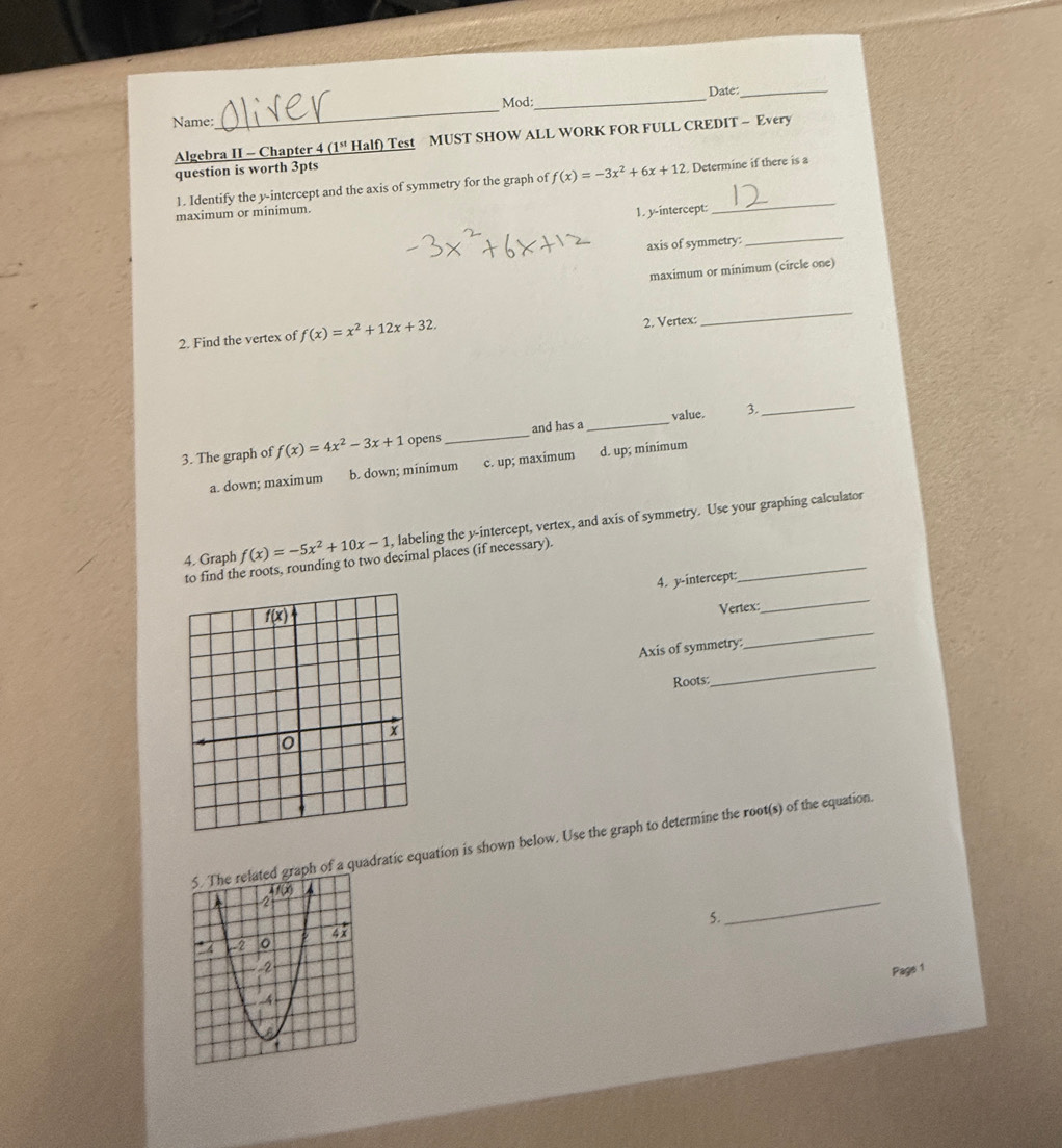 Date:_
Mod:_
Name:
_
Algebra II - Chapter 4 _ (1^(st) Half) Test MUST SHOW ALL WORK FOR FULL CREDIT - Every
question is worth 3pts
1. Identify the y-intercept and the axis of symmetry for the graph of f(x)=-3x^2+6x+12. Determine if there is a
maximum or minimum.
1. y-intercept:
_
axis of symmetry
_
maximum or minimum (circle one)
2. Find the vertex of f(x)=x^2+12x+32. 2. Vertex:
_
3. The graph of f(x)=4x^2-3x+1 opens _and has a _value. 3_
a. down; maximum b. down; minimum c. up; maximum d. up; minimum
4. Graph f(x)=-5x^2+10x-1 , labeling the y-intercept, vertex, and axis of symmetry. Use your graphing calculator
to find the roots, rounding to two decimal places (if necessary)
_
4. y-intercept:
_
Vertex:
_
Axis of symmetry:
_
Roots:
of a quadratic equation is shown below. Use the graph to determine the root(s) of the equation.
5.
_
Page 1