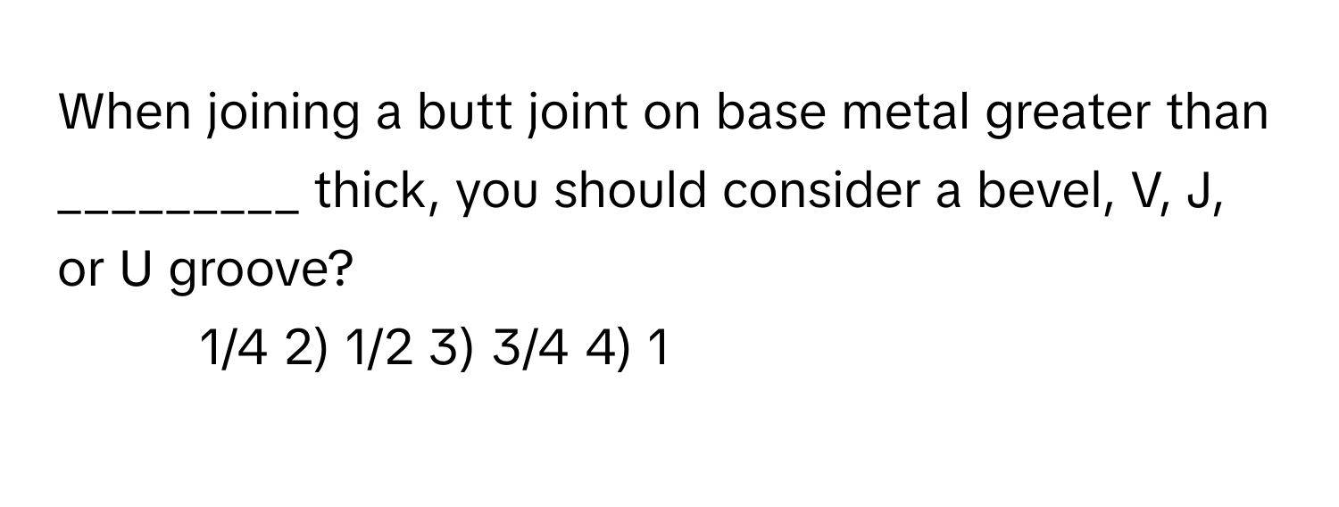 When joining a butt joint on base metal greater than _________ thick, you should consider a bevel, V, J, or U groove?

1) 1/4 2) 1/2 3) 3/4 4) 1