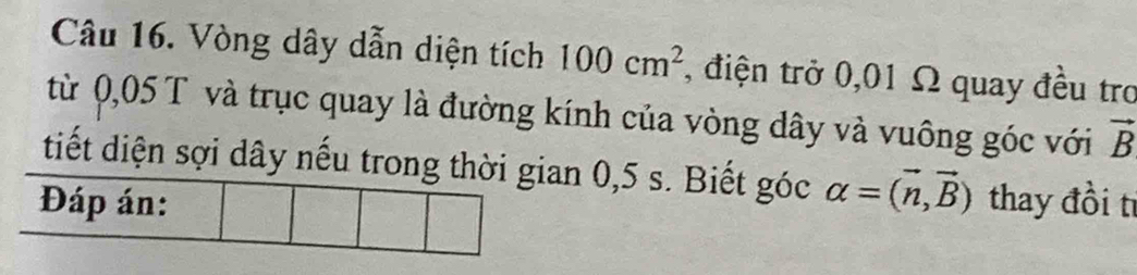 Vòng dây dẫn diện tích 100cm^2 1, điện trở 0,01 Ω quay đều trơ 
từ 0,05 T và trục quay là đường kính của vòng dây và vuông góc với vector B
tiết diện sợi dây nếu trong thờin 0,5 s. Biết góc alpha =(vector n,vector B)
thay đồi tỉ