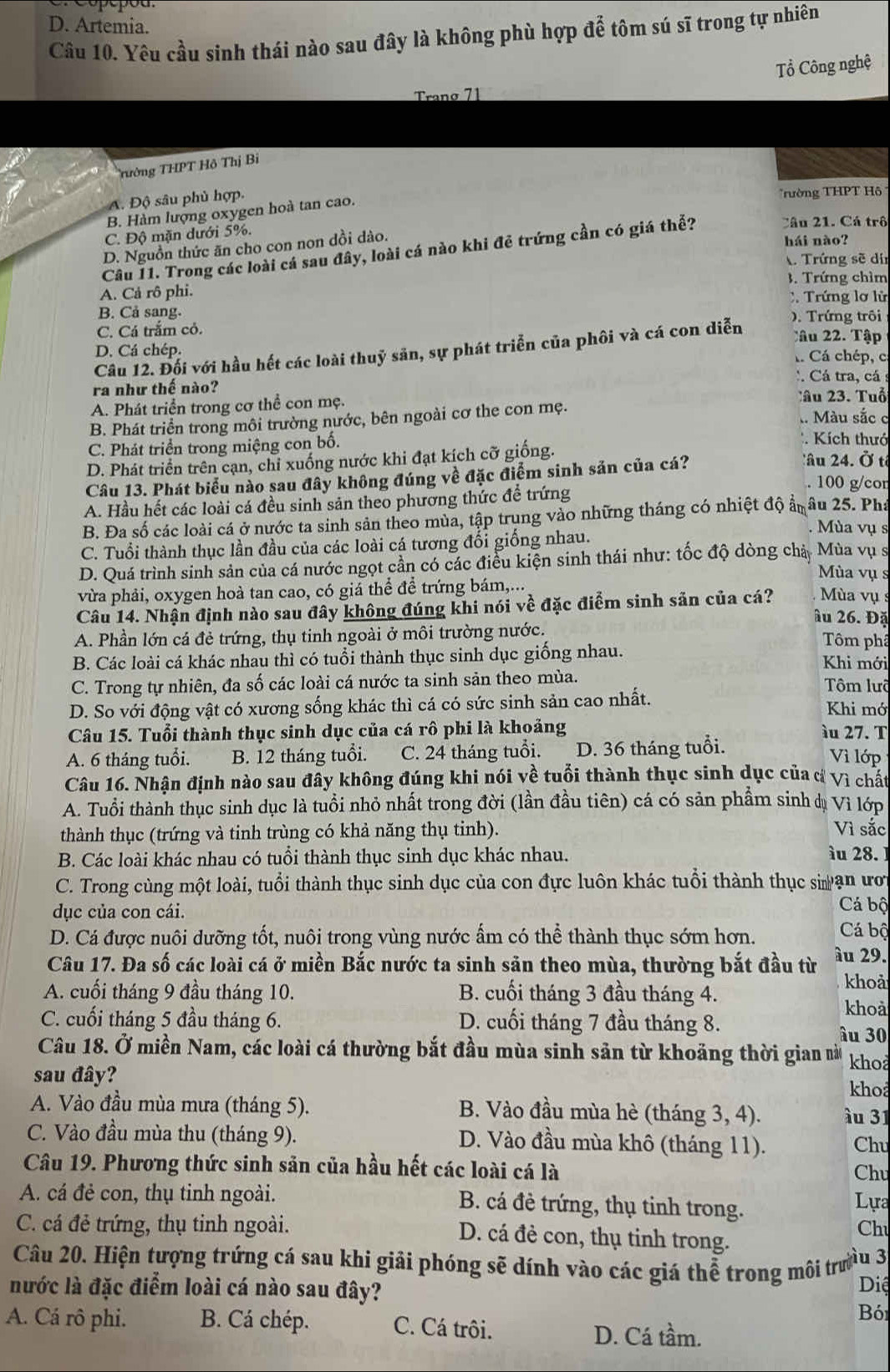 D. Artemia.
Câu 10. Yêu cầu sinh thái nào sau đây là không phù hợp để tôm sú sĩ trong tự nhiên
Tổ Công nghệ
Tranø 71
Trường THPT Hồ Thị Bỉ
A. Độ sâu phủ hợp.
rường THPT Hô
B. Hàm lượng oxygen hoà tan cao.
C. Độ mặn dưới 5%.
D. Nguồn thức ăn cho con non dồi dào.
Câu I1. Trong các loài cá sau đây, loài cá nào khi đẻ trứng cần có giá thể?
Câu 21. Cá trô
hái nào?
Trứng sẽ dí
3. Trứng chìm
A. Cả rô phi. C. Trứng lơ lử
B. Cả sang. ). Trứng trôi
C. Cá trắm cỏ. Câ u 22. Tập
Câu 12. Đối với hầu hết các loài thuỷ săn, sự phát triển của phối và cá con diễn
D. Cá chép. . Cá chép, c.
: Cá tra, cá
ra như thế nào?
A. Phát triển trong cơ thể con mẹ. Tâu 23. Tuổ
B. Phát triển trong môi trường nước, bên ngoài cơ the con mẹ. . Màu sắc c
C. Phát triển trong miệng con bố.
Kích thưc
D. Phát triển trên cạn, chỉ xuống nước khi đạt kích cỡ giống. âu 24. Ở t
Câu 13. Phát biểu nào sau đây không đúng về đặc điểm sinh sản của cá?
. 100 g/cor
A. Hầu hết các loài cá đều sinh sản theo phương thức để trứng
B. Đa số các loài cá ở nước ta sinh sản theo mùa, tập trung vào những tháng có nhiệt độ ẩnâu 25. Pha
Mùa vụ s
C. Tuổi thành thục lần đầu của các loài cá tương đối giống nhau.
D. Quá trình sinh sản của cá nước ngọt cần có các điều kiện sinh thái như: tốc độ dòng chả  Mùa vụ s
Mùa vụ s
vừa phải, oxygen hoà tan cao, có giá thể để trứng bám,...
Câu 14. Nhận định nào sau đây không đúng khi nói về đặc điểm sinh sản của cá? Mùa vụ
âu 26. Đặ
A. Phần lớn cá đẻ trứng, thụ tinh ngoài ở môi trường nước.
Tôm phâ
B. Các loài cá khác nhau thì có tuổi thành thục sinh dục giống nhau.  Khi mới
C. Trong tự nhiên, đa số các loài cá nước ta sinh sản theo mùa. Tôm lưi
D. So với động vật có xương sống khác thì cá có sức sinh sản cao nhất.
Khi mó
Câu 15. Tuổi thành thục sinh dục của cá rô phi là khoảng àu 27. T
A. 6 tháng tuổi. B. 12 tháng tuổi. C. 24 tháng tuổi. D. 36 tháng tuổi.
Vì lớp
Câu 16. Nhận định nào sau đây không đúng khi nói về tuổi thành thục sinh dục của d Vì chất
A. Tuổi thành thục sinh dục là tuổi nhỏ nhất trong đời (lần đầu tiên) cá có sản phẩm sinh dụ Vi lớp
thành thục (trứng và tinh trùng có khả năng thụ tinh). Vì sắc
B. Các loài khác nhau có tuổi thành thục sinh dục khác nhau.
ìu 28.
C. Trong cùng một loài, tuổi thành thục sinh dục của con đực luôn khác tuổi thành thục si ạn ưới
dục của con cái. Cá bộ
D. Cá được nuôi dưỡng tốt, nuôi trong vùng nước ẩm có thể thành thục sớm hơn.  Cá bộ
Câu 17. Đa số các loài cá ở miền Bắc nước ta sinh sản theo mùa, thường bắt đầu từ âu 29.
khoả
A. cuối tháng 9 đầu tháng 10. B. cuối tháng 3 đầu tháng 4. khoả
C. cuối tháng 5 đầu tháng 6. D. cuối tháng 7 đầu tháng 8. âu 30
Câu 18. Ở miền Nam, các loài cá thường bắt đầu mùa sinh sản từ khoảng thời gian nà kho
sau đây?
khoả
A. Vào đầu mùa mưa (tháng 5). B. Vào đầu mùa hè (tháng 3, 4). àu 31
C. Vào đầu mùa thu (tháng 9). D. Vào đầu mùa khô (tháng 11). Chu
Câu 19. Phương thức sinh sản của hầu hết các loài cá là Chu
A. cá đẻ con, thụ tinh ngoài. B. cá đẻ trứng, thụ tinh trong.
Lựa
Chu
C. cá đẻ trứng, thụ tinh ngoài. D. cá đẻ con, thụ tinh trong.
Câu 20. Hiện tượng trứng cá sau khi giải phóng sẽ dính vào các giá thể trong môi trưều 3
nước là đặc điểm loài cá nào sau đây?
Diệ
Bó
A. Cá rô phi. B. Cá chép. C. Cá trôi. D. Cá tầm.