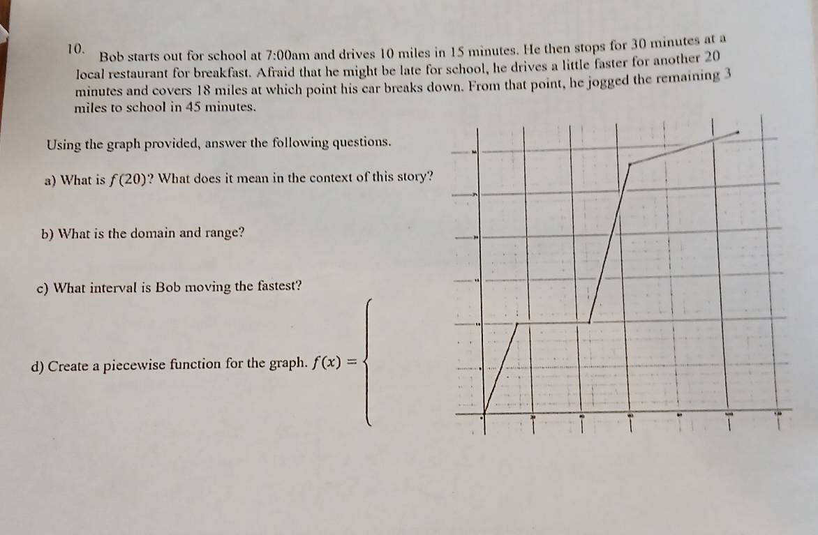 Bob starts out for school at 7:00am and drives 10 miles in 15 minutes. He then stops for 30 minutes at a 
local restaurant for breakfast. Afraid that he might be late for school, he drives a little faster for another 20
minutes and covers 18 miles at which point his car breaks down. From that point, he jogged the remaining 3
miles to school in 45 minutes. 
Using the graph provided, answer the following questions. 
a) What is f(20) ? What does it mean in the context of this story? 
b) What is the domain and range? 
c) What interval is Bob moving the fastest? 
d) Create a piecewise function for the graph. f(x)=