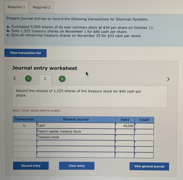 Required 1 Required 2 
Prepare journal entries to record the following transactions for Sherman Systems. 
a. Purchased 5,900 shares of its own common stock at $34 per share on October 11. 
b. Sold 1,225 treasury shares on November 1 for $40 cash per share. 
c. Sold all remaining treasury shares on November 25 for $33 cash per share. 
View transaction list 
Journal entry worksheet 
1 2 3 
Record the reissue of 1,225 shares of the treasury stock for $40 cash per 
share. 
Note: Enter debits before credits. 
Record entry Clear entry View general journal