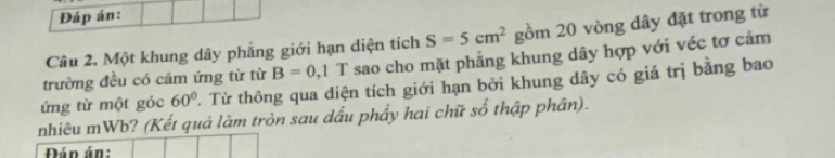 Đáp án: 
Câu 2. Một khung dây phẳng giới hạn diện tích S=5cm^2 gồm 20 vòng dây đặt trong từ 
trường đều có cầm ứng từ từ B=0, 1 T sao cho mặt phẳng khung dây hợp với véc tơ cảm 
ứng từ một góc 60° T. Từ thông qua diện tích giới hạn bởi khung dây có giá trị bằng bao 
nhiêu mWb? (Kết quả làm tròn sau dấu phẩy hai chữ số thập phân). 
Đán án: