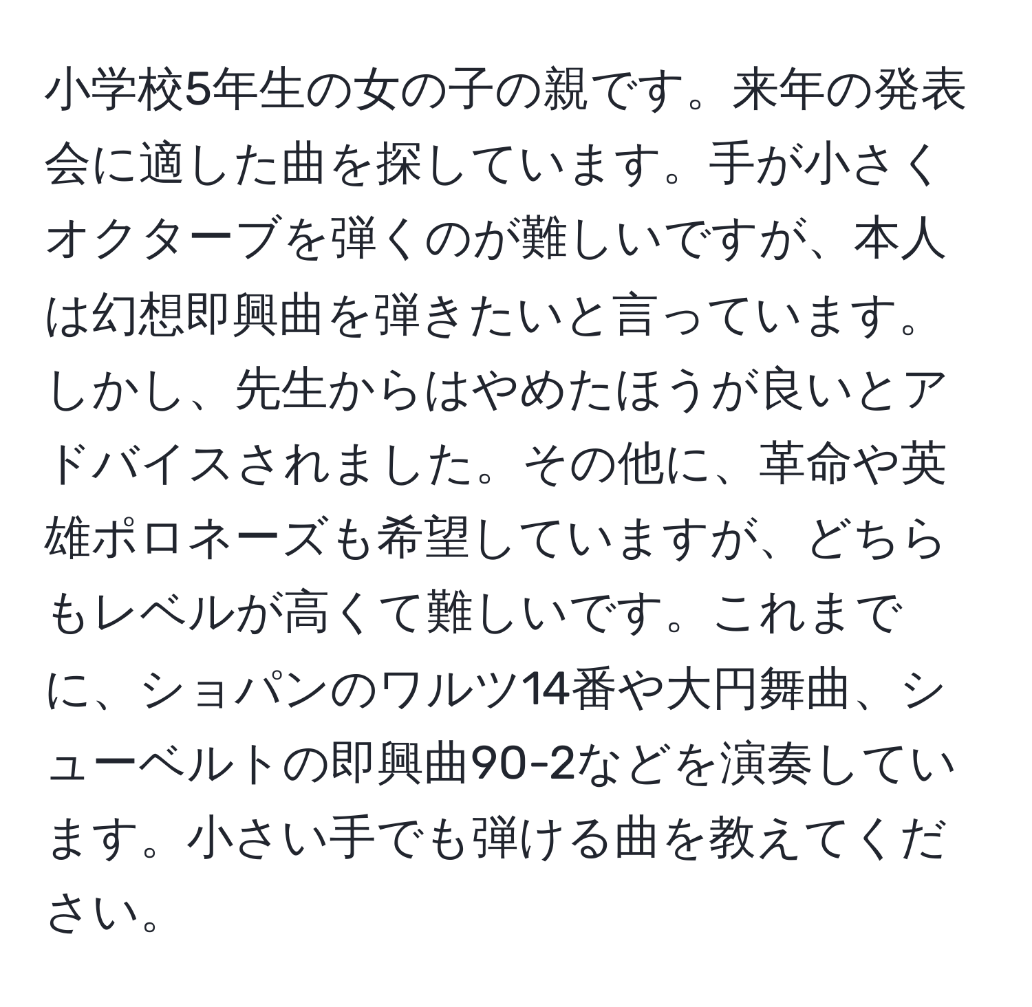 小学校5年生の女の子の親です。来年の発表会に適した曲を探しています。手が小さくオクターブを弾くのが難しいですが、本人は幻想即興曲を弾きたいと言っています。しかし、先生からはやめたほうが良いとアドバイスされました。その他に、革命や英雄ポロネーズも希望していますが、どちらもレベルが高くて難しいです。これまでに、ショパンのワルツ14番や大円舞曲、シューベルトの即興曲90-2などを演奏しています。小さい手でも弾ける曲を教えてください。