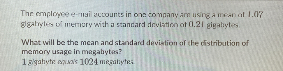 The employee e-mail accounts in one company are using a mean of 1.07
gigabytes of memory with a standard deviation of 0.21 gigabytes. 
What will be the mean and standard deviation of the distribution of 
memory usage in megabytes?
1 gigabyte equals 1024 megabytes.