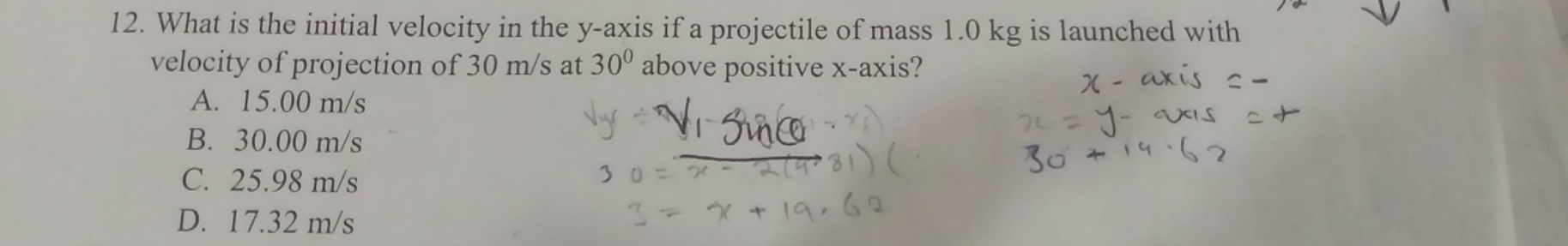 What is the initial velocity in the y-axis if a projectile of mass 1.0 kg is launched with
velocity of projection of 30 m/s at 30° above positive x-axis?
A. 15.00 m/s
B. 30.00 m/s
C. 25.98 m/s
D. 17.32 m/s