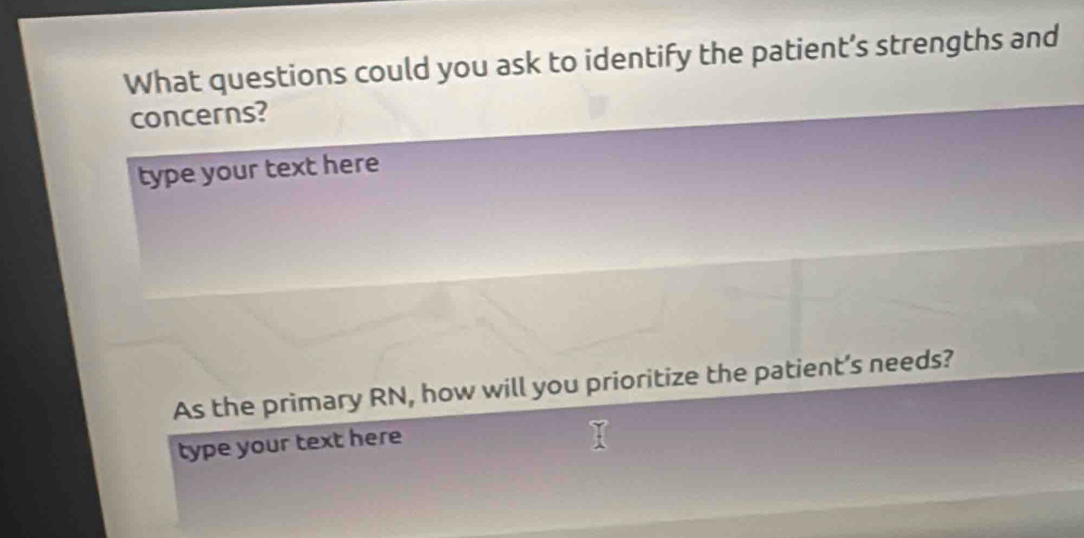 What questions could you ask to identify the patient’s strengths and 
concerns? 
type your text here 
As the primary RN, how will you prioritize the patient’s needs? 
type your text here