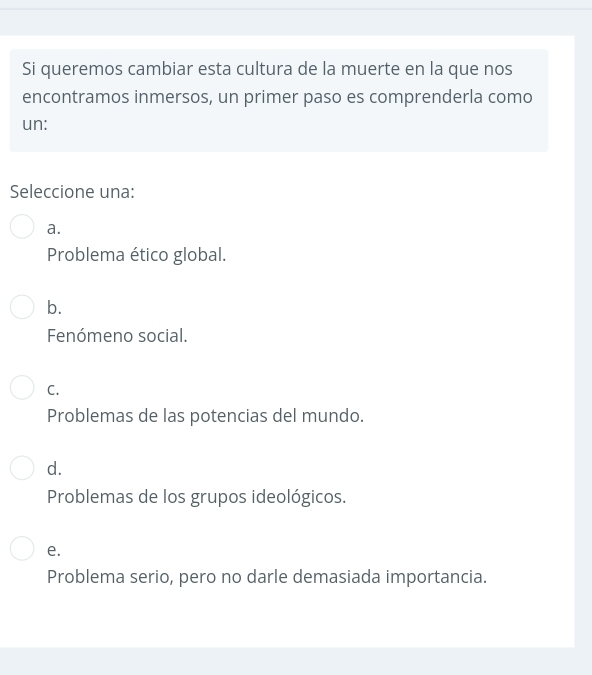 Si queremos cambiar esta cultura de la muerte en la que nos
encontramos inmersos, un primer paso es comprenderla como
un:
Seleccione una:
a.
Problema ético global.
b.
Fenómeno social.
C.
Problemas de las potencias del mundo.
d.
Problemas de los grupos ideológicos.
e.
Problema serio, pero no darle demasiada importancia.