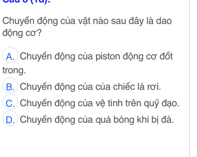 (1a).
Chuyển động của vật nào sau đây là dao
động cơ?
A. Chuyển động của piston động cơ đốt
trong.
B. Chuyển động của của chiếc lá rơi.
C. Chuyển động của vệ tinh trên quỹ đạo.
D. Chuyển động của quả bóng khi bị đá.