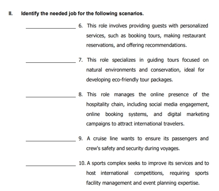 Identify the needed job for the following scenarios. 
_6. This role involves providing guests with personalized 
services, such as booking tours, making restaurant 
reservations, and offering recommendations. 
_7. This role specializes in guiding tours focused on 
natural environments and conservation, ideal for 
developing eco-friendly tour packages. 
_8. This role manages the online presence of the 
hospitality chain, including social media engagement, 
online booking systems, and digital marketing 
campaigns to attract international travelers. 
_9. A cruise line wants to ensure its passengers and 
crew's safety and security during voyages. 
_10. A sports complex seeks to improve its services and to 
host international competitions, requiring sports 
facility management and event planning expertise.