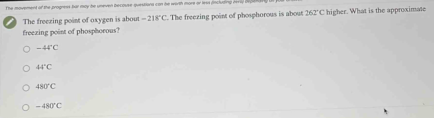 The movement of the progress bar may be uneven because questions can be worth more or less (including zero) depending b
The freezing point of oxygen is about -218°C. The freezing point of phosphorous is about 262°C higher. What is the approximate
freezing point of phosphorous?
-44°C
44°C
480°C
-480°C