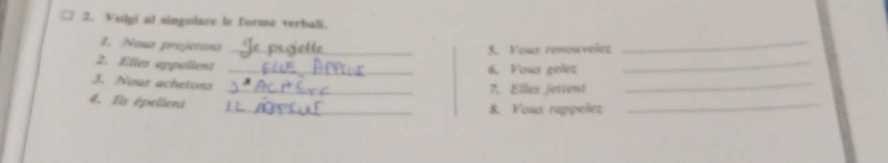 Volgi a! singolure le forme verbali. 
1. Nous projetons_ 
_ 
5. Vous renouvelez 
_ 
2. Elles appelient_ 
6. Yous gelez 
3. Nous achetons 
_7. Elles jettent 
_ 
4. Ils épellent 
_8. Vous rappelez 
_