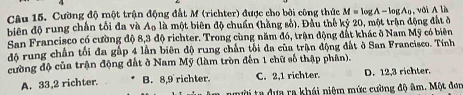 Cường độ một trận động đất M (richter) được cho bởi công thức M=log A-log A_0 , với A là
biên độ rung chấn tối đa và A_0 là một biên độ chuẩn (hằng số). Đầu thế kỷ 20, một trận động đất ở
San Francisco có cường độ 8,3 độ richter. Trong cùng năm đó, trận động đất khác ở Nam Mỹ có biên
độ rung chấn tối đa gấp 4 lần biên độ rung chấn tối đa của trận động đất ở San Francisco. Tính
cường độ của trận động đất ở Nam Mỹ (làm tròn đến 1 chữ số thập phân).
A. 33, 2 richter. B. 8,9 richter. C. 2,1 richter. D. 12, 3 richter.
ười ta dựa ra khái niệm mức cường độ âm. Một đơn