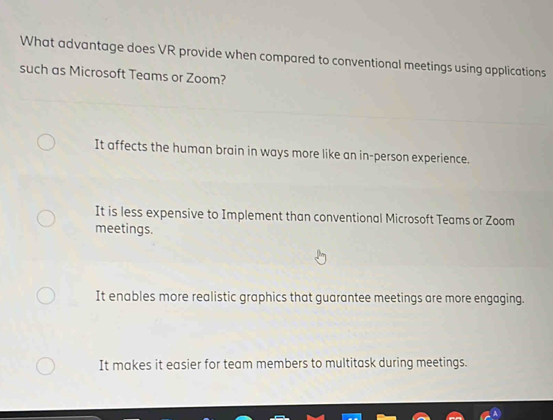 What advantage does VR provide when compared to conventional meetings using applications
such as Microsoft Teams or Zoom?
It affects the human brain in ways more like an in-person experience.
It is less expensive to Implement than conventional Microsoft Teams or Zoom
meetings.
It enables more realistic graphics that guarantee meetings are more engaging.
It makes it easier for team members to multitask during meetings.