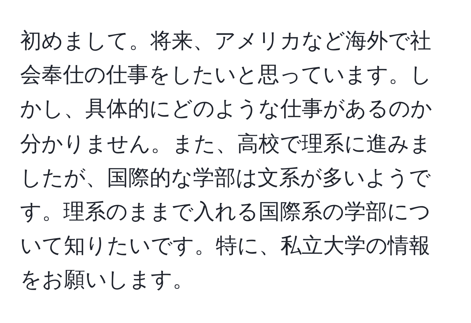 初めまして。将来、アメリカなど海外で社会奉仕の仕事をしたいと思っています。しかし、具体的にどのような仕事があるのか分かりません。また、高校で理系に進みましたが、国際的な学部は文系が多いようです。理系のままで入れる国際系の学部について知りたいです。特に、私立大学の情報をお願いします。