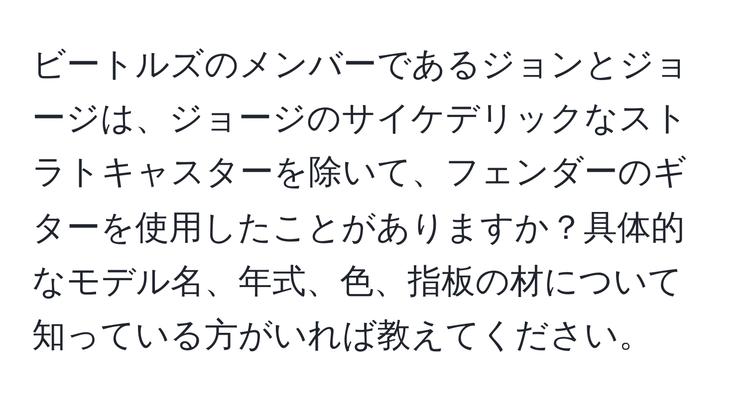 ビートルズのメンバーであるジョンとジョージは、ジョージのサイケデリックなストラトキャスターを除いて、フェンダーのギターを使用したことがありますか？具体的なモデル名、年式、色、指板の材について知っている方がいれば教えてください。