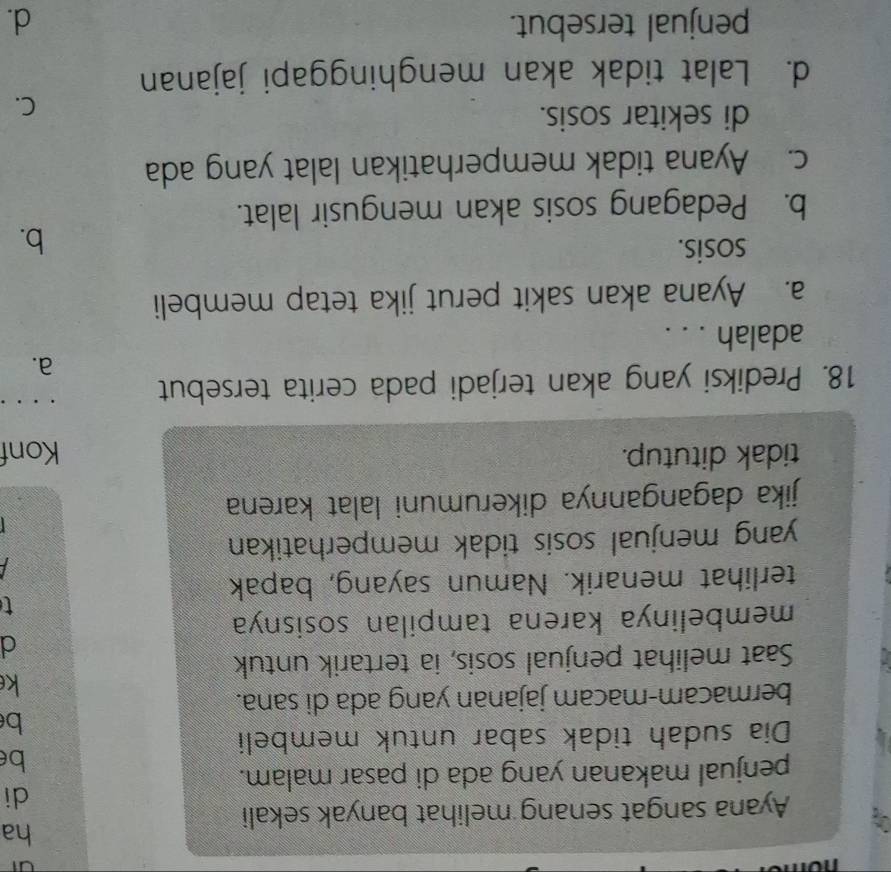ha
Ayana sangat senang melihat banyak sekali
di
penjual makanan yang ada di pasar malam.
be
Dia sudah tidak sabar untuk membeli
b
bermacam-macam jajanan yang ada di sana.
k
Saat melihat penjual sosis, ia tertarik untuk
d
membelinya karena tampilan sosisnya
t
terlihat menarik. Namun sayang, bapak
yang menjual sosis tidak memperhatikan.

jika dagangannya dikerumuni lalat karena
tidak ditutup. Konf
18. Prediksi yang akan terjadi pada cerita tersebut .. .
a.
adalah . . .
a. Ayana akan sakit perut jika tetap membeli
sosis.
b.
b. Pedagang sosis akan mengusir lalat.
c. Ayana tidak memperhatikan lalat yang ada
di sekitar sosis.
C.
d. Lalat tidak akan menghinggapi jajanan
penjual tersebut. d.