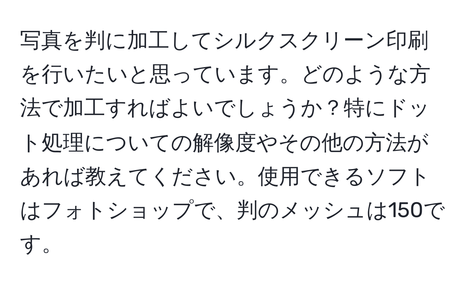 写真を判に加工してシルクスクリーン印刷を行いたいと思っています。どのような方法で加工すればよいでしょうか？特にドット処理についての解像度やその他の方法があれば教えてください。使用できるソフトはフォトショップで、判のメッシュは150です。