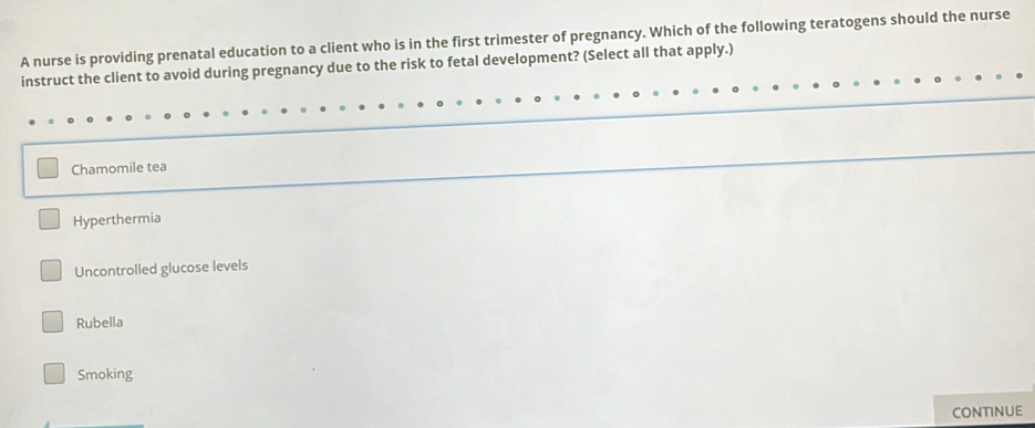 A nurse is providing prenatal education to a client who is in the first trimester of pregnancy. Which of the following teratogens should the nurse
instruct the client to avoid during pregnancy due to the risk to fetal development? (Select all that apply.)
Chamomile tea
Hyperthermia
Uncontrolled glucose levels
Rubella
Smoking
CONTINUE