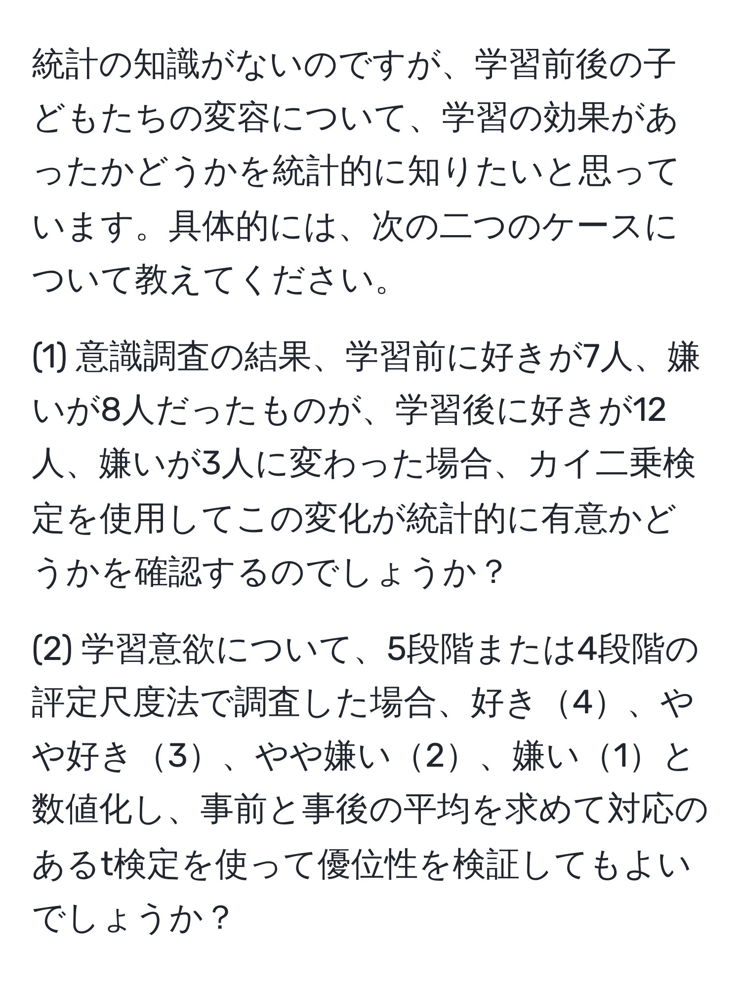 統計の知識がないのですが、学習前後の子どもたちの変容について、学習の効果があったかどうかを統計的に知りたいと思っています。具体的には、次の二つのケースについて教えてください。

(1) 意識調査の結果、学習前に好きが7人、嫌いが8人だったものが、学習後に好きが12人、嫌いが3人に変わった場合、カイ二乗検定を使用してこの変化が統計的に有意かどうかを確認するのでしょうか？

(2) 学習意欲について、5段階または4段階の評定尺度法で調査した場合、好き4、やや好き3、やや嫌い2、嫌い1と数値化し、事前と事後の平均を求めて対応のあるt検定を使って優位性を検証してもよいでしょうか？