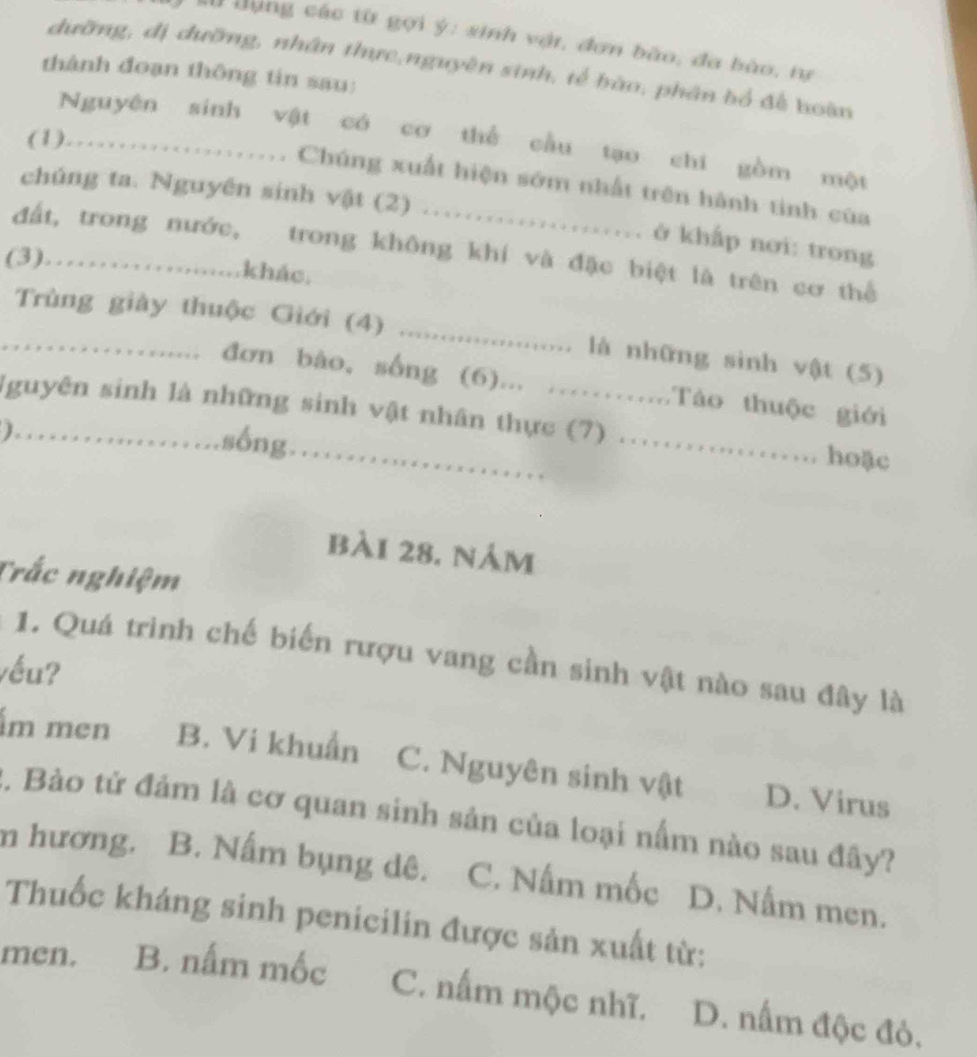 Đùng các từ gợi ý: sinh vật, đơn bào, đa bào, tự
dưỡng, đị dưỡng, nhân thực,nguyên sinh, tế bào, phân bổ để hoàn
thành đoạn thông tin sau:
Nguyên sinh vật có cơ thể cầu tạo chí gồm một
(1)..................... Chúng xuất hiện sớm nhất trên hành tinh của
chúng ta. Nguyên sinh vật (2) .................... ở khấp nơi: trong
đất, trong nước, trong không khí và đặc biệt là trên cơ thể
(3)…….......khác,
Trùng giày thuộc Giới (4) ...................... là những sinh vật (5)
.. . đơn bào, sống (6)... ……....Tào thuộc giới
lguyên sinh là những sinh vật nhân thực (7) ………. hoặc
)……_
.sống.....................
bài 28. nám
Trắc nghiệm
1. Quá trinh chế biến rượu vang cần sinh vật nào sau đây là
vều?
m men B. Vi khuẩn C. Nguyên sinh vật D. Virus
2. Bào tứ đảm là cơ quan sinh sản của loại nấm nào sau đây?
m hương. B. Nấm bụng dê. C. Nấm mốc D. Nấm men.
Thuốc kháng sinh penicilin được sản xuất từ:
men. B. nấm mốc C. nấm mộc nhĩ. D. nấm độc đỏ.