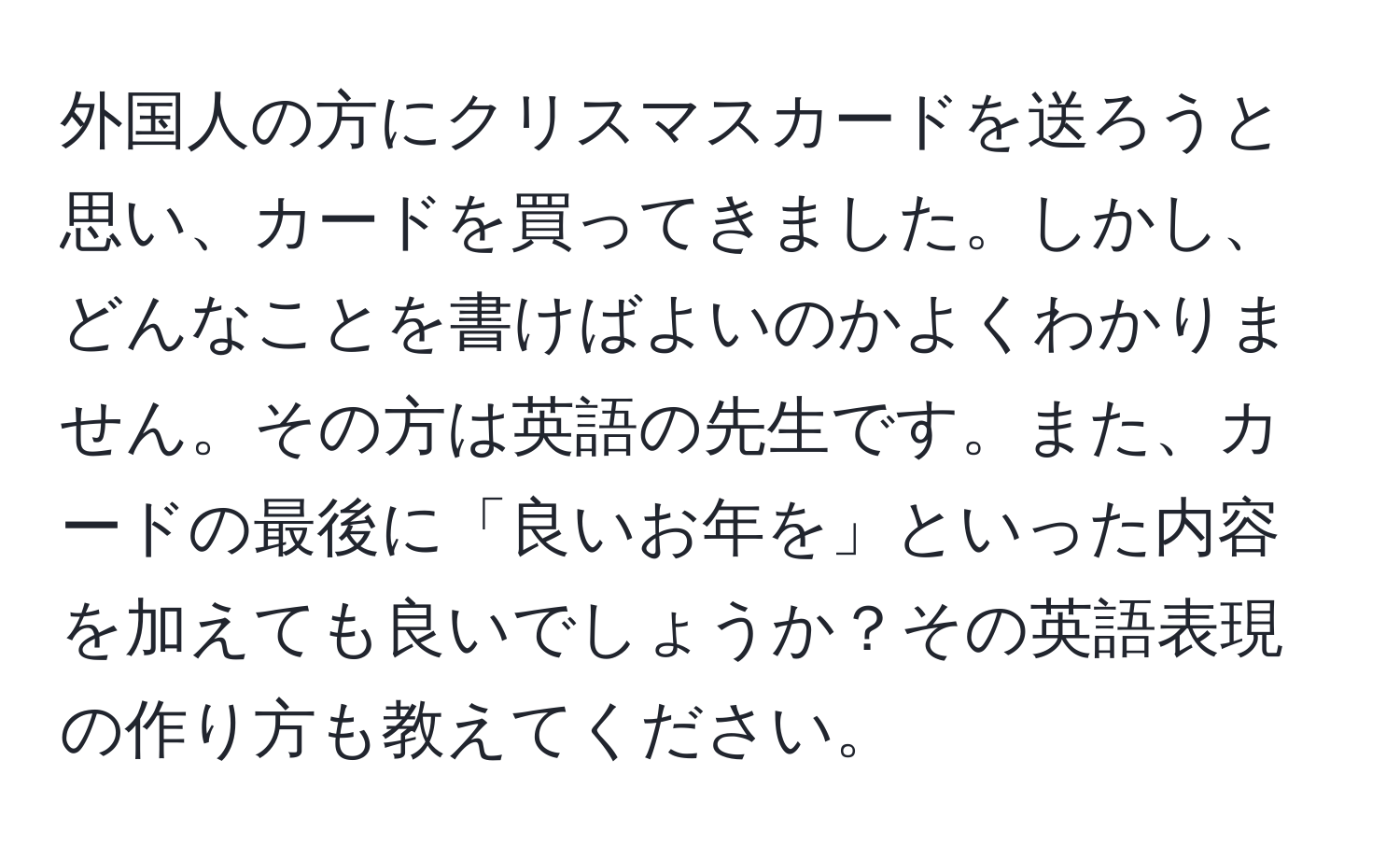 外国人の方にクリスマスカードを送ろうと思い、カードを買ってきました。しかし、どんなことを書けばよいのかよくわかりません。その方は英語の先生です。また、カードの最後に「良いお年を」といった内容を加えても良いでしょうか？その英語表現の作り方も教えてください。