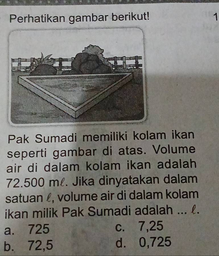 Perhatikan gambar berikut! 1
Pak Sumadi memiliki kolam ikan
seperti gambar di atas. Volume
air di dalam kolam ikan adalah
72.500 m. Jika dinyatakan dalam
satuan , volume air di dalam kolam
ikan milik Pak Sumadi adalah ... .
a. 725 c. 7,25
b. 72,5 d. 0,725