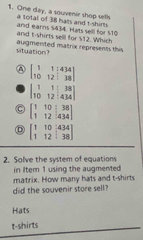 One day, a souvenir shop sells
a total of 38 hats and t-shirts
and earns $434. Hats sell for $10
and t-shirts sell for $12. Which
augmented matrix represents this
situation?
A beginbmatrix 1&1&:434 10&12&38endbmatrix
beginbmatrix 1&1&38 10&12&434endbmatrix
beginbmatrix 1&10&|38 1&12&|434endbmatrix
D beginbmatrix 1&10&|434 1&12&|38endbmatrix
2. Solve the system of equations
in Item 1 using the augmented
matrix. How many hats and t-shirts
did the souvenir store sell?
Hats
t-shirts