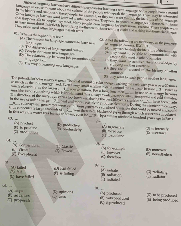 Different language learners have different purposes for learning a new language. Some people learn a second
language in order to learn about the culture of the people who speak that language. They may be interested
in the history and customs of these people, for example, or they may want to study the literature of the language.
Other language learners want to travel to other countries. They need to know the languages of those countries so
that they can talk to people they meet. Many people learn language for professional reasons. These people want
to learn more about their fields by studying in other countries or reading books and writing in different languages.
They often need other languages in their work.
01. What is the topic of the text? 02. All of the following are mentioned as the purposes
(A) The reasons for language learners to learn new of language learners, EXCEPT ....
languages.
(A) they want to study the literature of the language
(B) The difference of language and culture (B) they want to be able to communicate with
(C) People that learn new languages people they meet in other countries
(D) The relationship between job promotion and (C) they want to achieve their knowledge by
language skill
studying in other countries
(E) The way of learning new languages (D) they are interested in the history of other
countries
(E) they want to teach people in other languages.
The potential of solar energy is great. The total amount of solar energy reaching the earth each year is over 30 times
as much as the total energy used. Even a very small satellite in orbit around the earth can be used __3__ twice as
much electricity as the largest __4__ power station. For a long time men __5__ to use solar energy because
sunshine is not something which is constant and thus always available, especially in temperate and cold climates.
The direction of the sun’s rays varies too, however, during the past 200 years significant __6__ have been made
_in the use of solar energy __7__ heat and more recently to produce electricity. During the ninetennth century,
__8__ , solar system generators were built. These generators consisted of mirrors that could be moved and could
thus concentrate large amounts of __9__ from the sun on blackened pipes through which water was circulated.
In this way the water was turned to steam, even ice e __10__ by a similar method a hundred years ago in Paris.
03. .... 07._
(A) product (D) productive (A) to generate (D) to intensify
(B) to produce (E) productivity (B) to reduce (E) to extract
(C) production (C) to combine
04. ....
08. ....
(A) Conventional (D) Classic (A) for example (D) moreover
(B) Virtual (E) Powerful (B) however (E) nevertheless
(C) Exceptional (C) therefore
05. ... 09. .
(A) failed (D) had failed (A) radiate
(B) fail (D) radiating
(C) have failed (E) is failing (B) radiation (E) radiator
(C) radiated
06. .... 10. ....
(A) steps (D) opinions (A) produced (D) to be produced
(B) advances (E) uses (B) was produced (E) being produced
(C) proposals (C) it produced