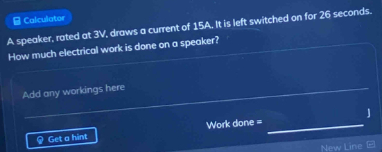 Calculator 
A speaker, rated at 3V, draws a current of 15A. It is left switched on for 26 seconds. 
How much electrical work is done on a speaker? 
_ 
_ 
Add any workings here 
Get a hint Work done = _J 
New Line